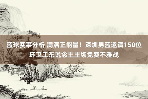 篮球赛事分析 满满正能量！深圳男篮邀请150位环卫工东说念主主场免费不雅战