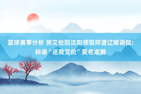 篮球赛事分析 郭艾伦回沈阳领阻抑遭辽媒调侃：标语“还我艾伦”莫名龙狮