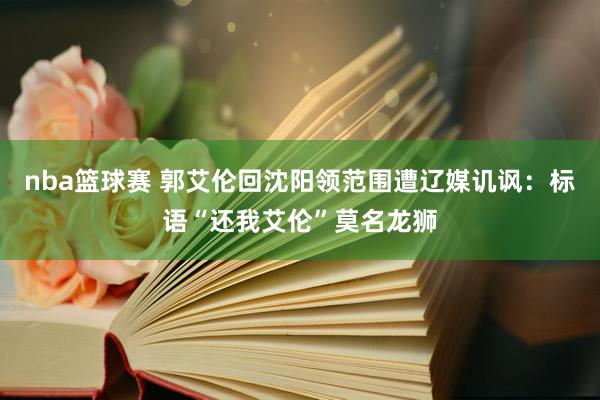 nba篮球赛 郭艾伦回沈阳领范围遭辽媒讥讽：标语“还我艾伦”莫名龙狮