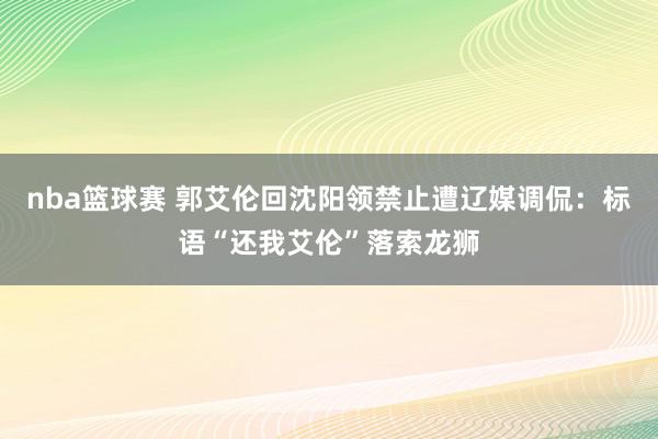 nba篮球赛 郭艾伦回沈阳领禁止遭辽媒调侃：标语“还我艾伦”落索龙狮