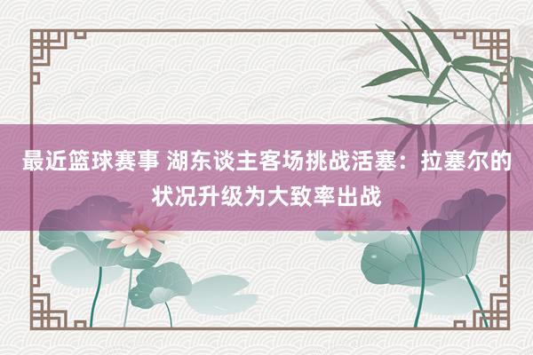 最近篮球赛事 湖东谈主客场挑战活塞：拉塞尔的状况升级为大致率出战