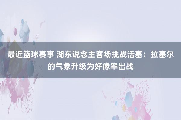 最近篮球赛事 湖东说念主客场挑战活塞：拉塞尔的气象升级为好像率出战