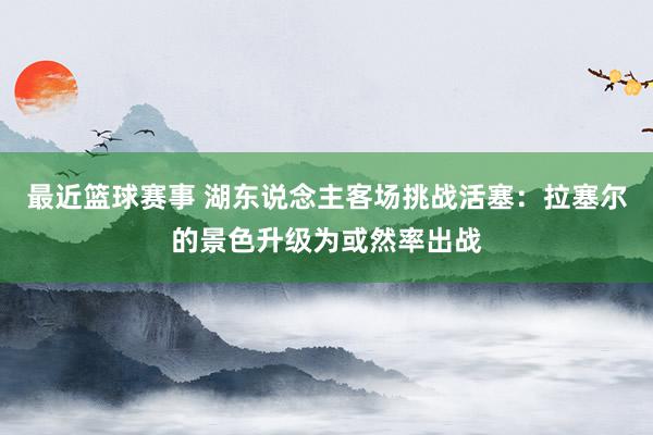 最近篮球赛事 湖东说念主客场挑战活塞：拉塞尔的景色升级为或然率出战