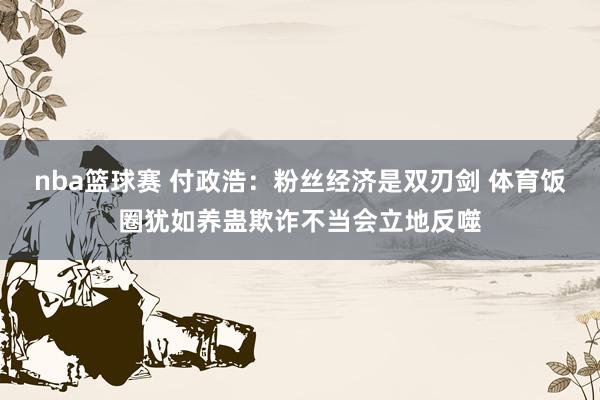 nba篮球赛 付政浩：粉丝经济是双刃剑 体育饭圈犹如养蛊欺诈不当会立地反噬