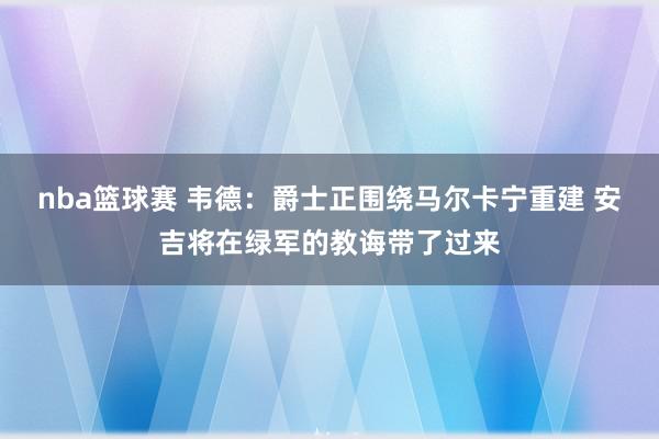 nba篮球赛 韦德：爵士正围绕马尔卡宁重建 安吉将在绿军的教诲带了过来