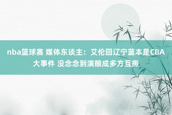 nba篮球赛 媒体东谈主：艾伦回辽宁蓝本是CBA大事件 没念念到演酿成多方互撕