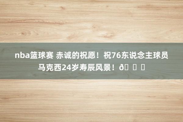 nba篮球赛 赤诚的祝愿！祝76东说念主球员马克西24岁寿辰风景！🎂