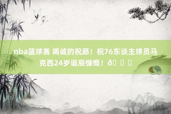 nba篮球赛 竭诚的祝愿！祝76东谈主球员马克西24岁诞辰慷慨！🎂