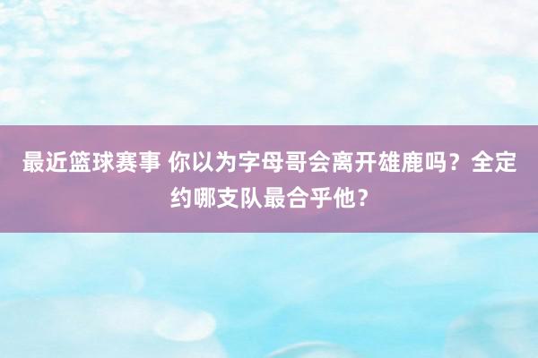 最近篮球赛事 你以为字母哥会离开雄鹿吗？全定约哪支队最合乎他？