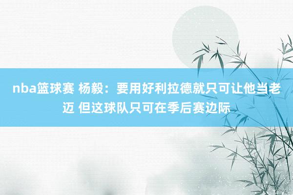 nba篮球赛 杨毅：要用好利拉德就只可让他当老迈 但这球队只可在季后赛边际