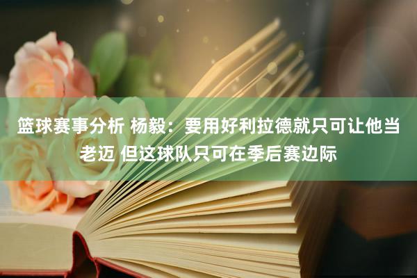 篮球赛事分析 杨毅：要用好利拉德就只可让他当老迈 但这球队只可在季后赛边际