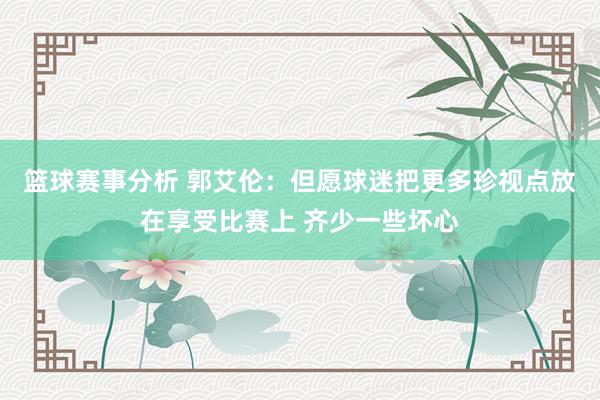 篮球赛事分析 郭艾伦：但愿球迷把更多珍视点放在享受比赛上 齐少一些坏心