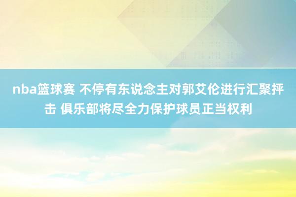 nba篮球赛 不停有东说念主对郭艾伦进行汇聚抨击 俱乐部将尽全力保护球员正当权利