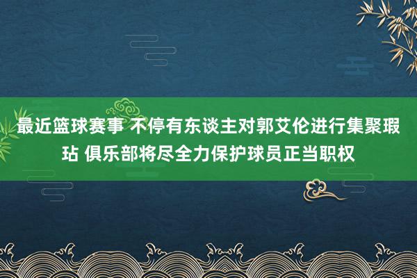 最近篮球赛事 不停有东谈主对郭艾伦进行集聚瑕玷 俱乐部将尽全力保护球员正当职权