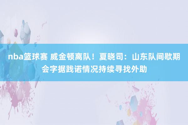 nba篮球赛 威金顿离队！夏晓司：山东队间歇期会字据践诺情况持续寻找外助