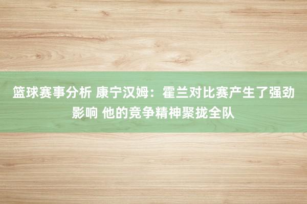 篮球赛事分析 康宁汉姆：霍兰对比赛产生了强劲影响 他的竞争精神聚拢全队