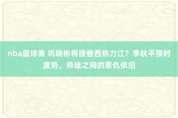 nba篮球赛 巩晓彬将接替西热力江？李秋平揆时度势，师徒之间的恩仇依旧