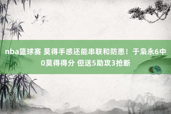 nba篮球赛 莫得手感还能串联和防患！于枭永6中0莫得得分 但送5助攻3抢断