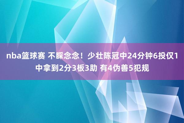 nba篮球赛 不睬念念！少壮陈冠中24分钟6投仅1中拿到2分3板3助 有4伪善5犯规