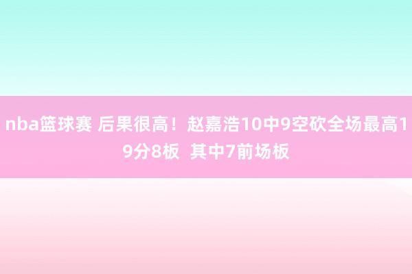 nba篮球赛 后果很高！赵嘉浩10中9空砍全场最高19分8板  其中7前场板