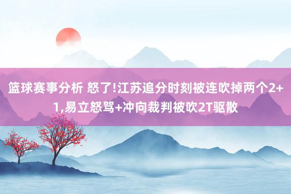 篮球赛事分析 怒了!江苏追分时刻被连吹掉两个2+1,易立怒骂+冲向裁判被吹2T驱散