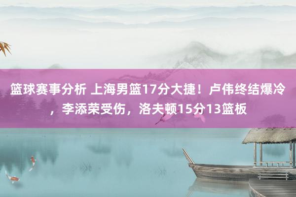 篮球赛事分析 上海男篮17分大捷！卢伟终结爆冷，李添荣受伤，洛夫顿15分13篮板