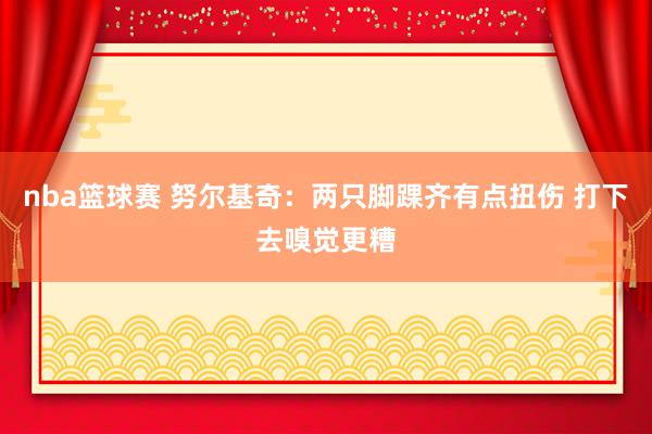 nba篮球赛 努尔基奇：两只脚踝齐有点扭伤 打下去嗅觉更糟