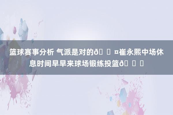 篮球赛事分析 气派是对的😤崔永熙中场休息时间早早来球场锻练投篮👏