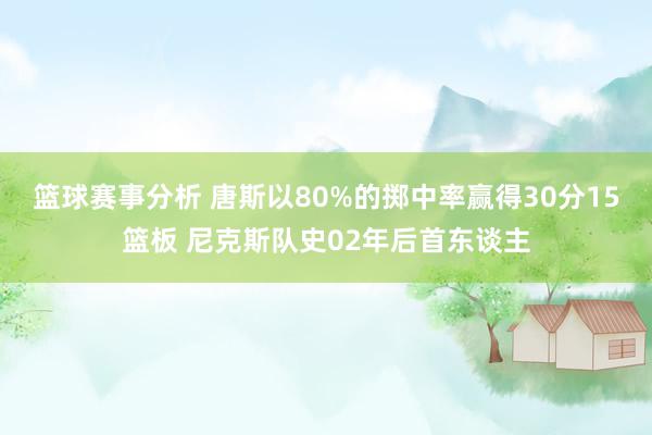 篮球赛事分析 唐斯以80%的掷中率赢得30分15篮板 尼克斯队史02年后首东谈主