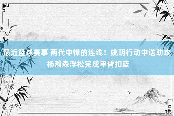 最近篮球赛事 两代中锋的连线！姚明行动中送助攻 杨瀚森浮松完成单臂扣篮