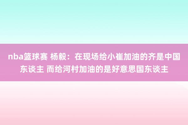 nba篮球赛 杨毅：在现场给小崔加油的齐是中国东谈主 而给河村加油的是好意思国东谈主