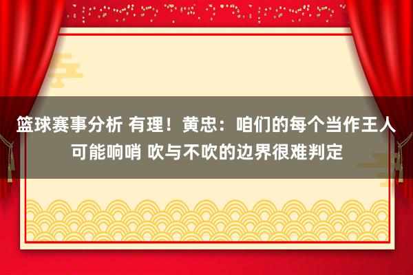 篮球赛事分析 有理！黄忠：咱们的每个当作王人可能响哨 吹与不吹的边界很难判定