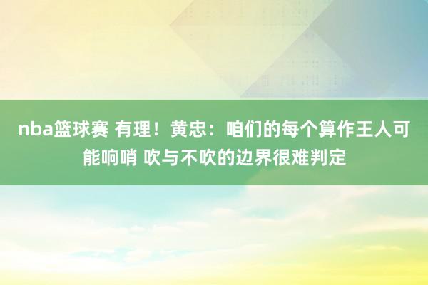 nba篮球赛 有理！黄忠：咱们的每个算作王人可能响哨 吹与不吹的边界很难判定