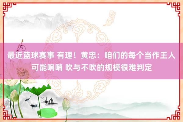 最近篮球赛事 有理！黄忠：咱们的每个当作王人可能响哨 吹与不吹的规模很难判定