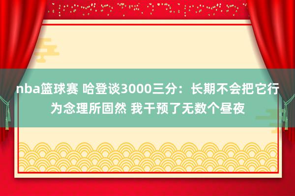 nba篮球赛 哈登谈3000三分：长期不会把它行为念理所固然 我干预了无数个昼夜