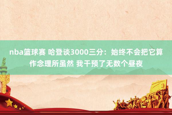 nba篮球赛 哈登谈3000三分：始终不会把它算作念理所虽然 我干预了无数个昼夜