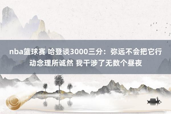 nba篮球赛 哈登谈3000三分：弥远不会把它行动念理所诚然 我干涉了无数个昼夜