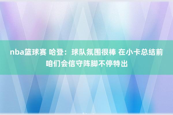 nba篮球赛 哈登：球队氛围很棒 在小卡总结前咱们会信守阵脚不停特出