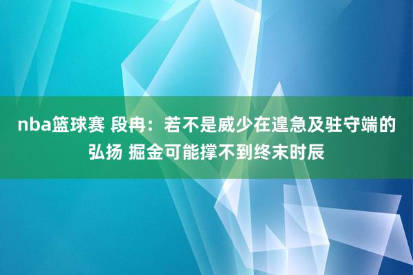 nba篮球赛 段冉：若不是威少在遑急及驻守端的弘扬 掘金可能撑不到终末时辰