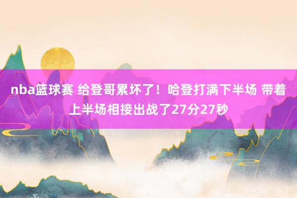 nba篮球赛 给登哥累坏了！哈登打满下半场 带着上半场相接出战了27分27秒