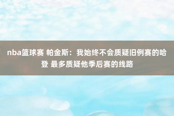 nba篮球赛 帕金斯：我始终不会质疑旧例赛的哈登 最多质疑他季后赛的线路