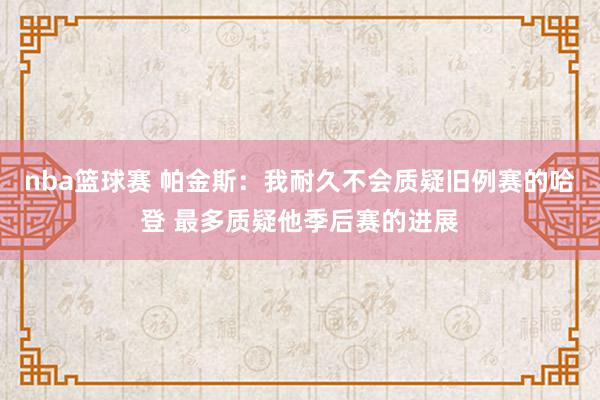 nba篮球赛 帕金斯：我耐久不会质疑旧例赛的哈登 最多质疑他季后赛的进展