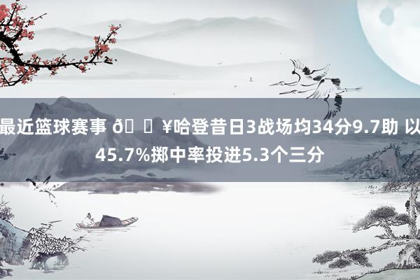 最近篮球赛事 🔥哈登昔日3战场均34分9.7助 以45.7%掷中率投进5.3个三分