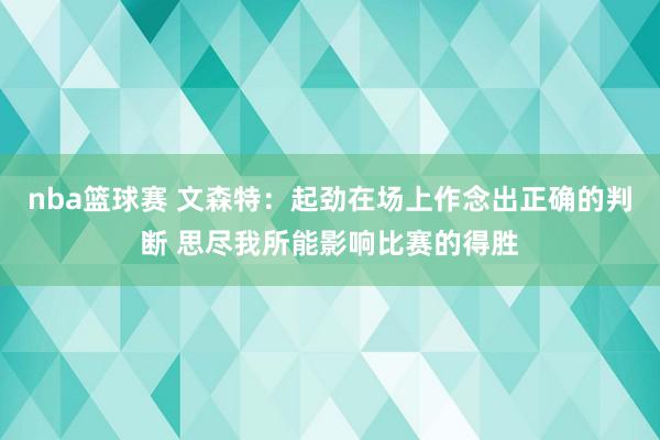 nba篮球赛 文森特：起劲在场上作念出正确的判断 思尽我所能影响比赛的得胜