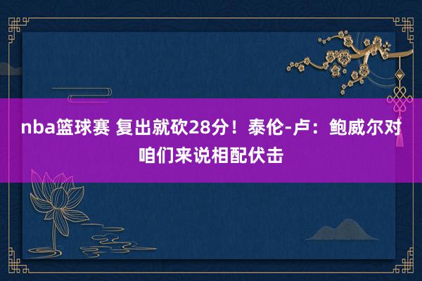 nba篮球赛 复出就砍28分！泰伦-卢：鲍威尔对咱们来说相配伏击