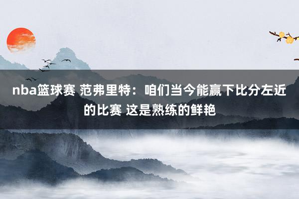 nba篮球赛 范弗里特：咱们当今能赢下比分左近的比赛 这是熟练的鲜艳