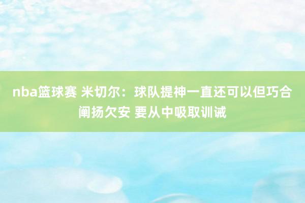 nba篮球赛 米切尔：球队提神一直还可以但巧合阐扬欠安 要从中吸取训诫