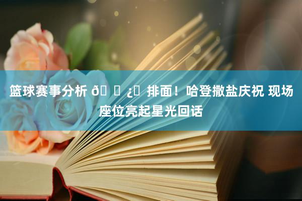 篮球赛事分析 🐿️排面！哈登撒盐庆祝 现场座位亮起星光回话