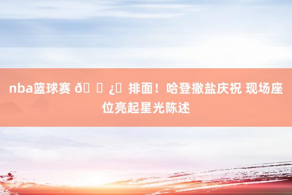 nba篮球赛 🐿️排面！哈登撒盐庆祝 现场座位亮起星光陈述