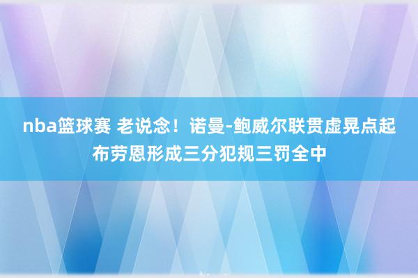 nba篮球赛 老说念！诺曼-鲍威尔联贯虚晃点起布劳恩形成三分犯规三罚全中